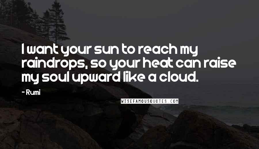 Rumi Quotes: I want your sun to reach my raindrops, so your heat can raise my soul upward like a cloud.
