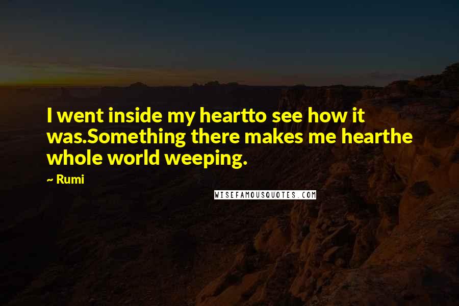 Rumi Quotes: I went inside my heartto see how it was.Something there makes me hearthe whole world weeping.