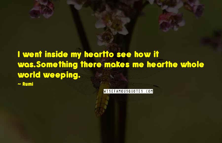 Rumi Quotes: I went inside my heartto see how it was.Something there makes me hearthe whole world weeping.