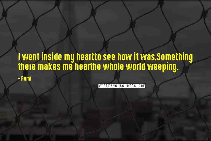 Rumi Quotes: I went inside my heartto see how it was.Something there makes me hearthe whole world weeping.