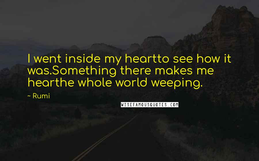 Rumi Quotes: I went inside my heartto see how it was.Something there makes me hearthe whole world weeping.