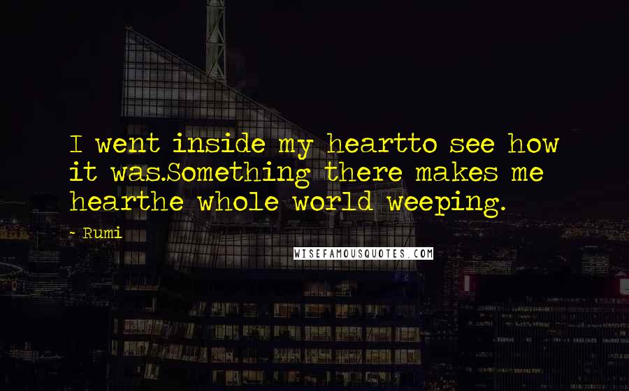 Rumi Quotes: I went inside my heartto see how it was.Something there makes me hearthe whole world weeping.