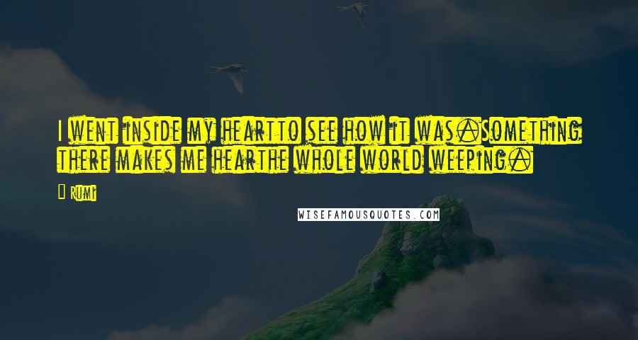 Rumi Quotes: I went inside my heartto see how it was.Something there makes me hearthe whole world weeping.