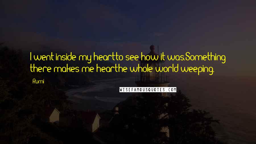 Rumi Quotes: I went inside my heartto see how it was.Something there makes me hearthe whole world weeping.