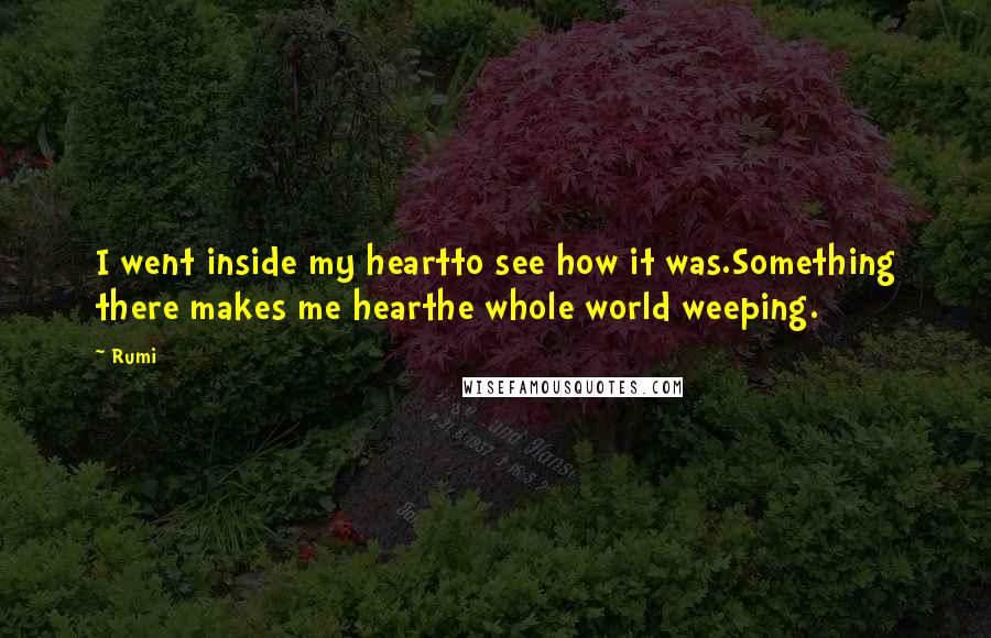 Rumi Quotes: I went inside my heartto see how it was.Something there makes me hearthe whole world weeping.