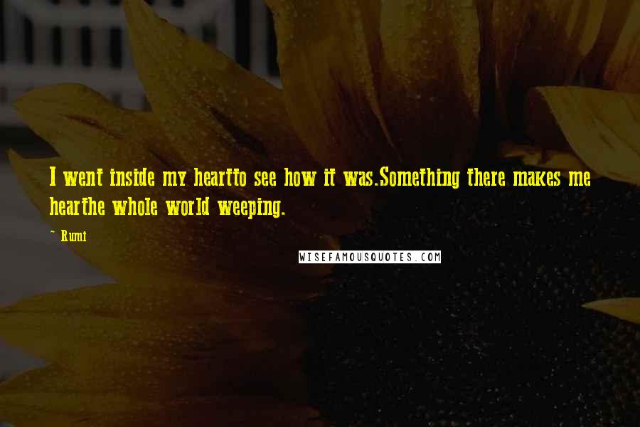 Rumi Quotes: I went inside my heartto see how it was.Something there makes me hearthe whole world weeping.