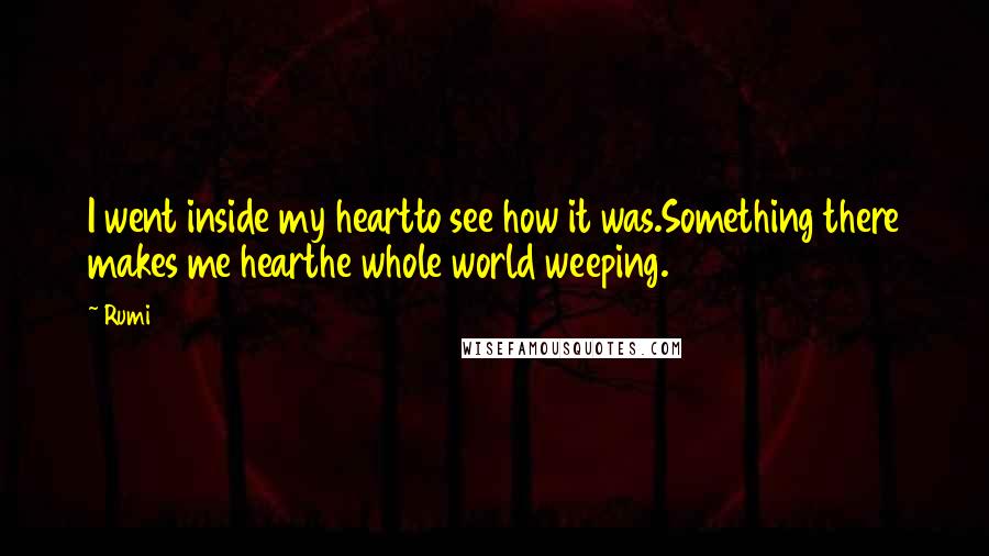 Rumi Quotes: I went inside my heartto see how it was.Something there makes me hearthe whole world weeping.