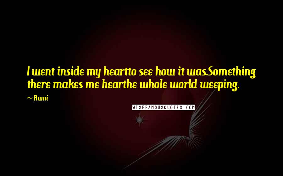 Rumi Quotes: I went inside my heartto see how it was.Something there makes me hearthe whole world weeping.