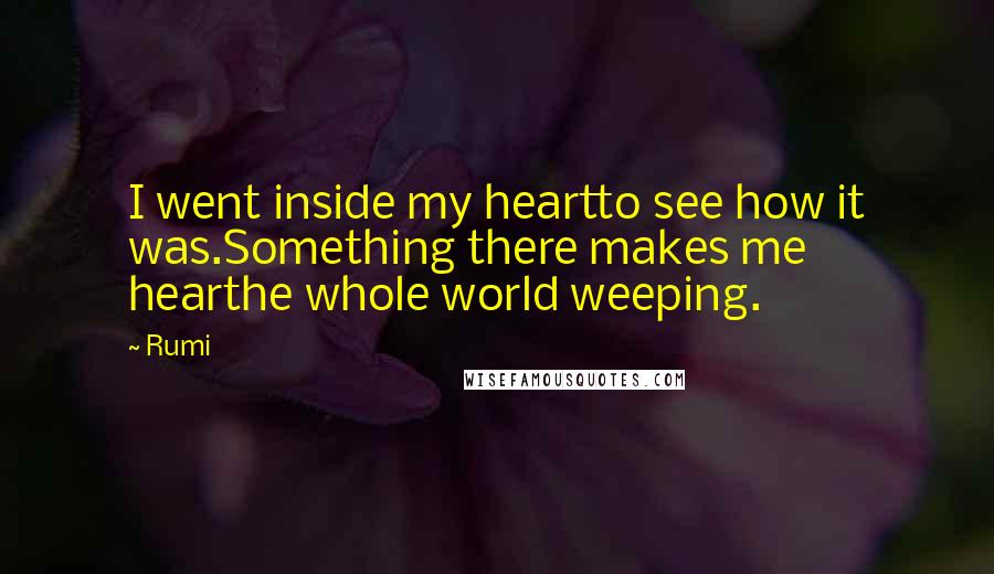 Rumi Quotes: I went inside my heartto see how it was.Something there makes me hearthe whole world weeping.