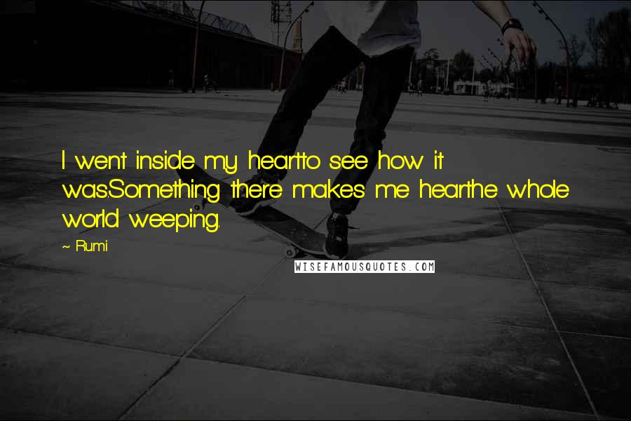 Rumi Quotes: I went inside my heartto see how it was.Something there makes me hearthe whole world weeping.