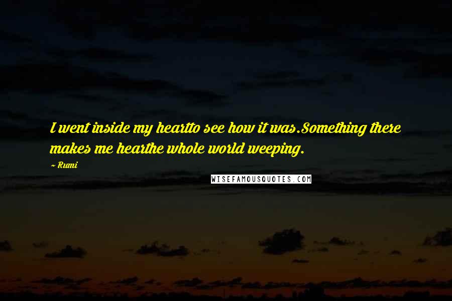 Rumi Quotes: I went inside my heartto see how it was.Something there makes me hearthe whole world weeping.