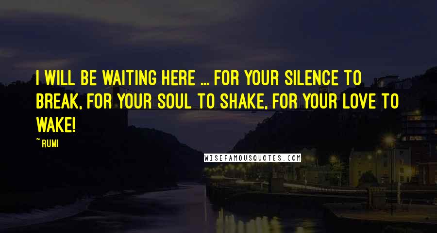 Rumi Quotes: I will be waiting here ... For your silence to break, For your soul to shake, For your love to wake!