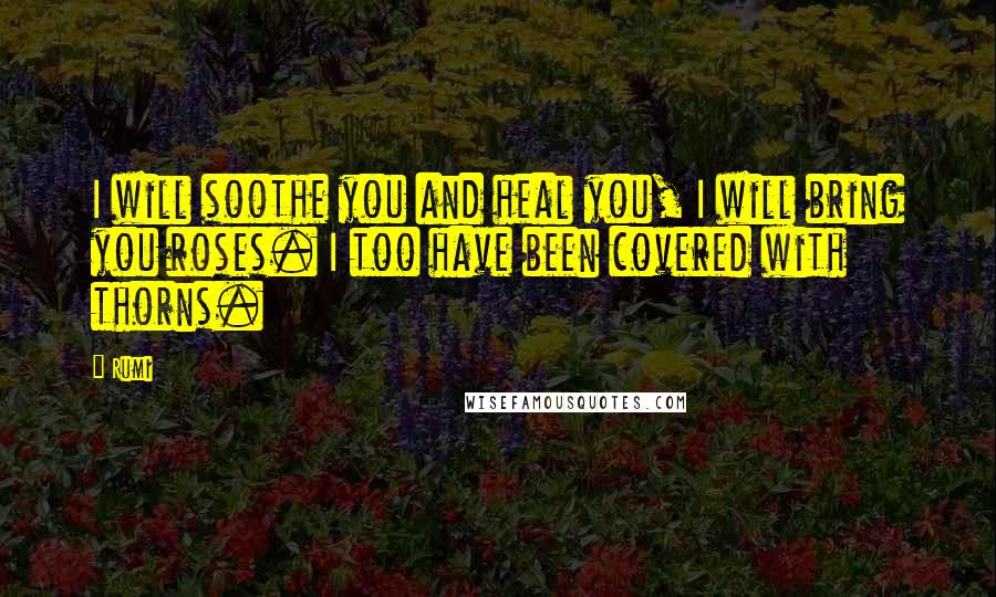 Rumi Quotes: I will soothe you and heal you, I will bring you roses. I too have been covered with thorns.