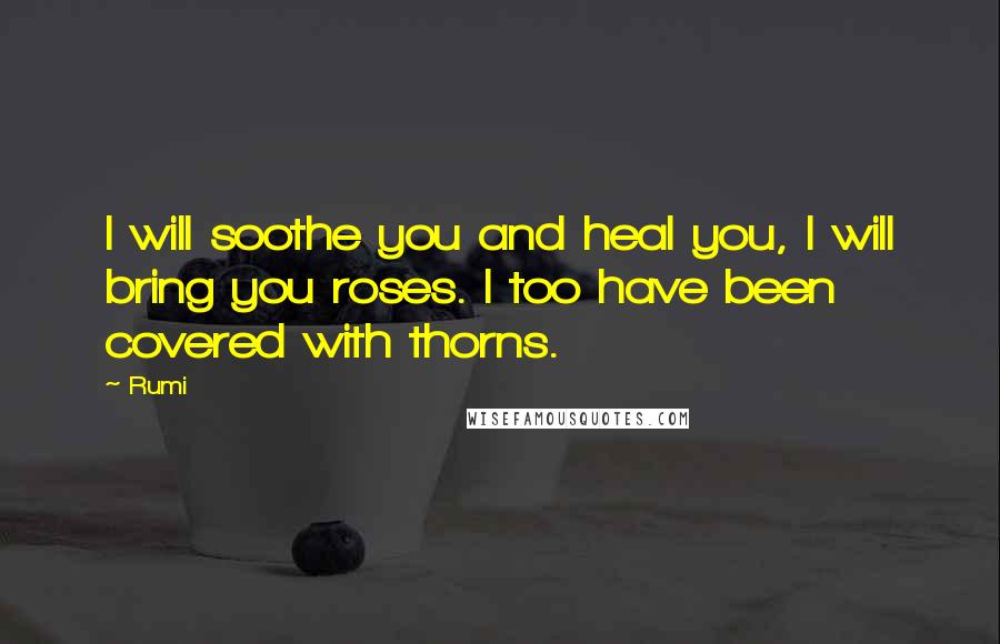 Rumi Quotes: I will soothe you and heal you, I will bring you roses. I too have been covered with thorns.