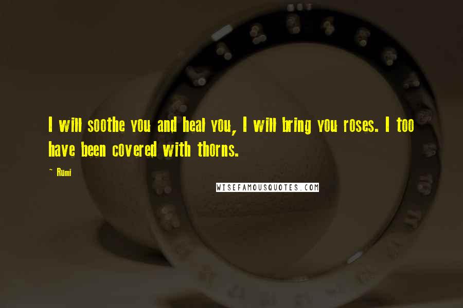 Rumi Quotes: I will soothe you and heal you, I will bring you roses. I too have been covered with thorns.