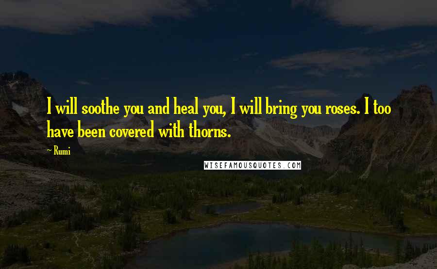 Rumi Quotes: I will soothe you and heal you, I will bring you roses. I too have been covered with thorns.