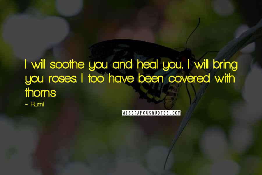 Rumi Quotes: I will soothe you and heal you, I will bring you roses. I too have been covered with thorns.