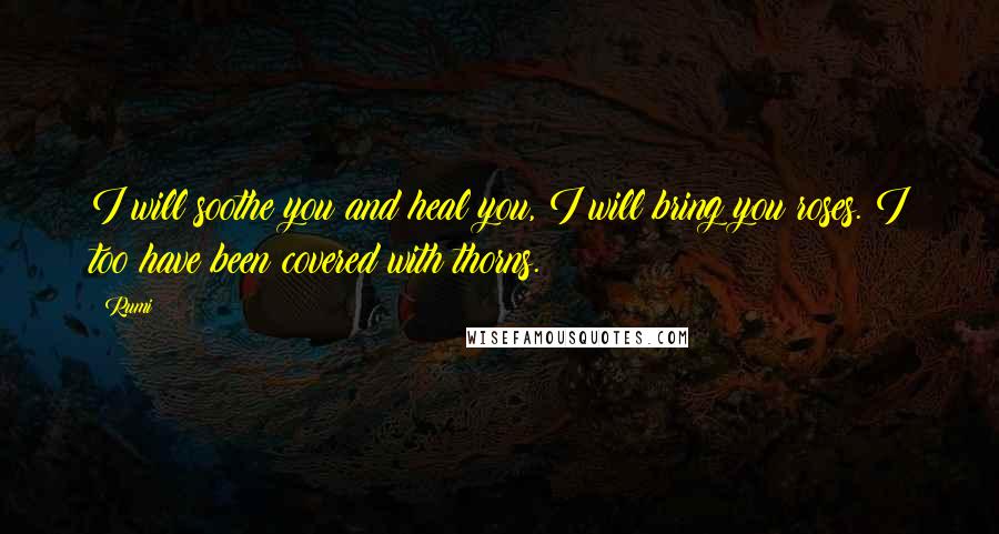 Rumi Quotes: I will soothe you and heal you, I will bring you roses. I too have been covered with thorns.