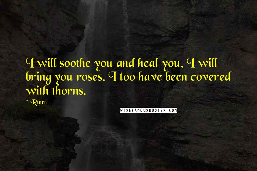 Rumi Quotes: I will soothe you and heal you, I will bring you roses. I too have been covered with thorns.