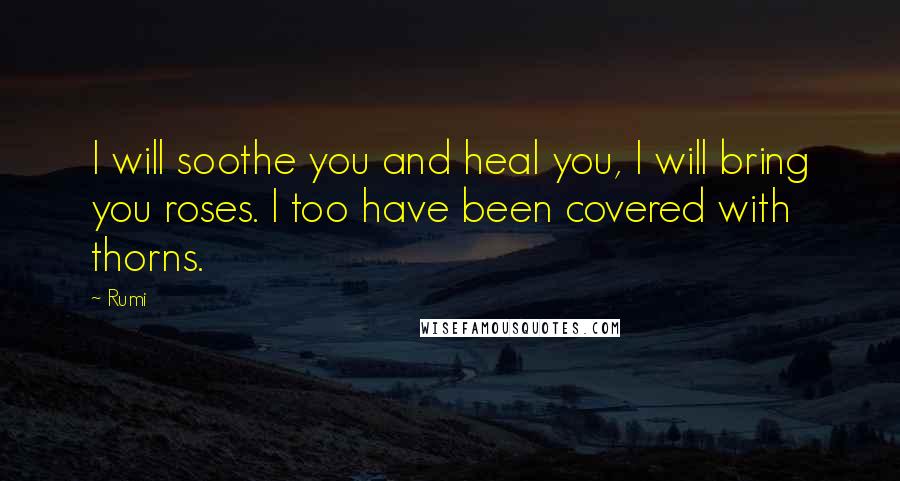 Rumi Quotes: I will soothe you and heal you, I will bring you roses. I too have been covered with thorns.