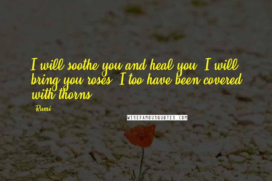 Rumi Quotes: I will soothe you and heal you, I will bring you roses. I too have been covered with thorns.