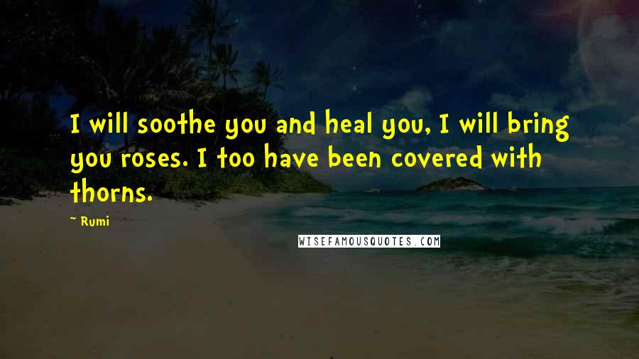 Rumi Quotes: I will soothe you and heal you, I will bring you roses. I too have been covered with thorns.