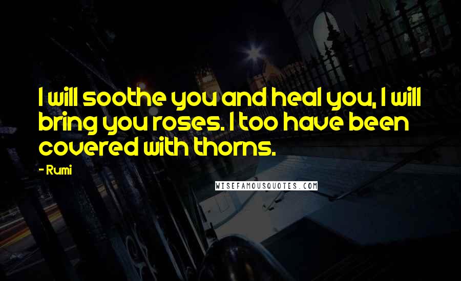 Rumi Quotes: I will soothe you and heal you, I will bring you roses. I too have been covered with thorns.