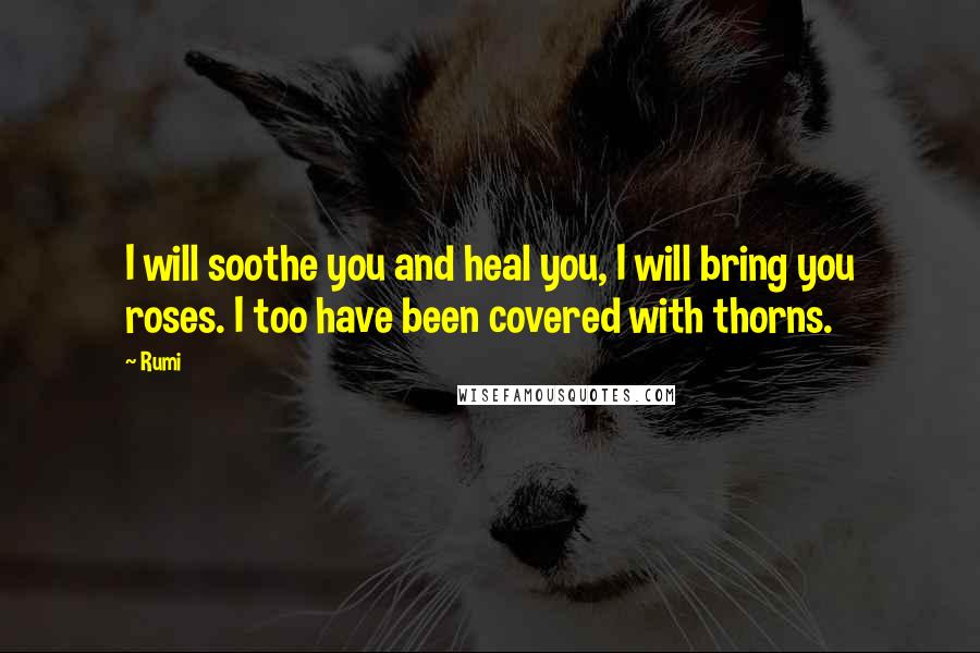 Rumi Quotes: I will soothe you and heal you, I will bring you roses. I too have been covered with thorns.