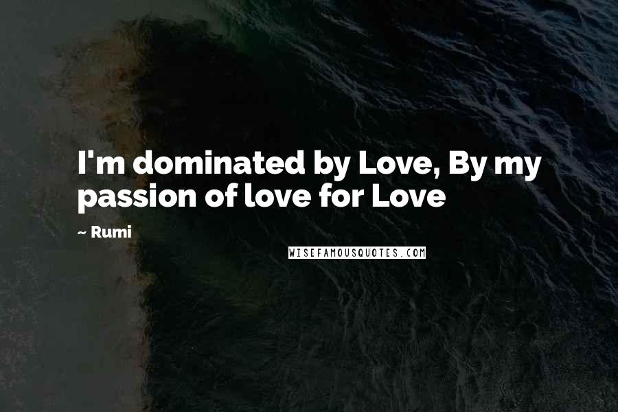 Rumi Quotes: I'm dominated by Love, By my passion of love for Love