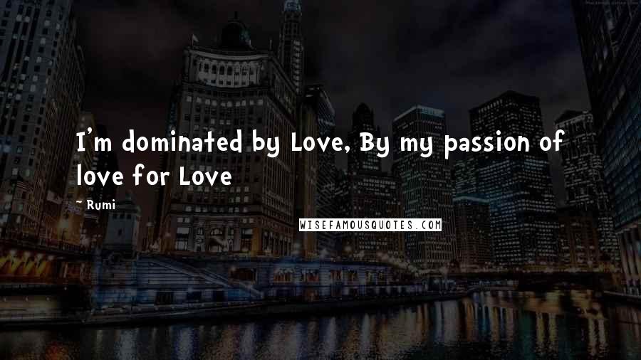 Rumi Quotes: I'm dominated by Love, By my passion of love for Love