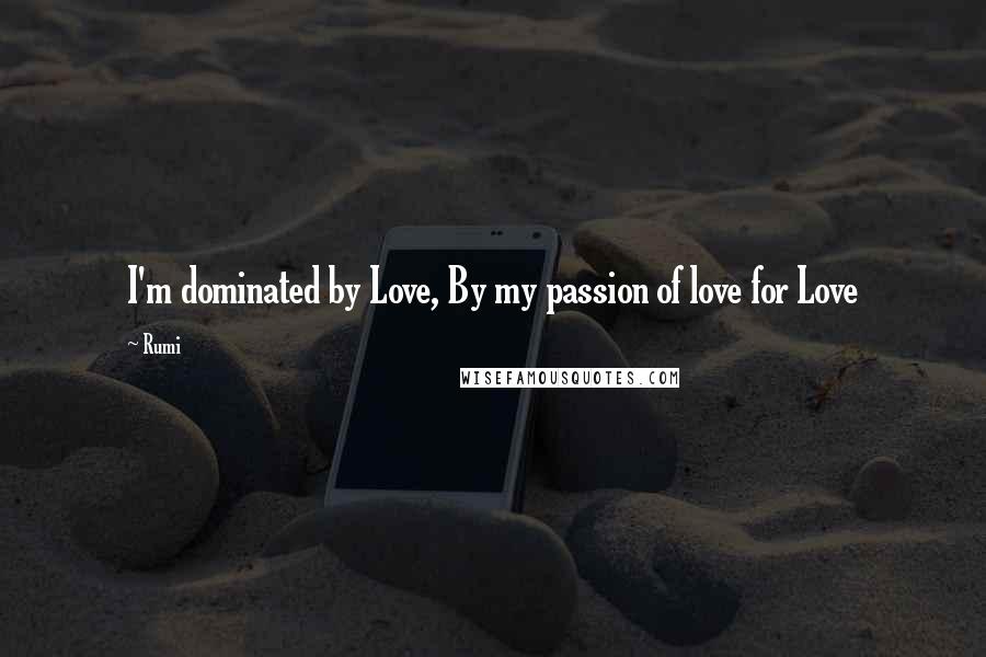 Rumi Quotes: I'm dominated by Love, By my passion of love for Love