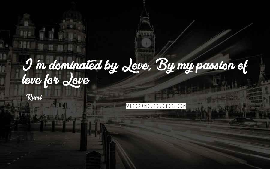 Rumi Quotes: I'm dominated by Love, By my passion of love for Love