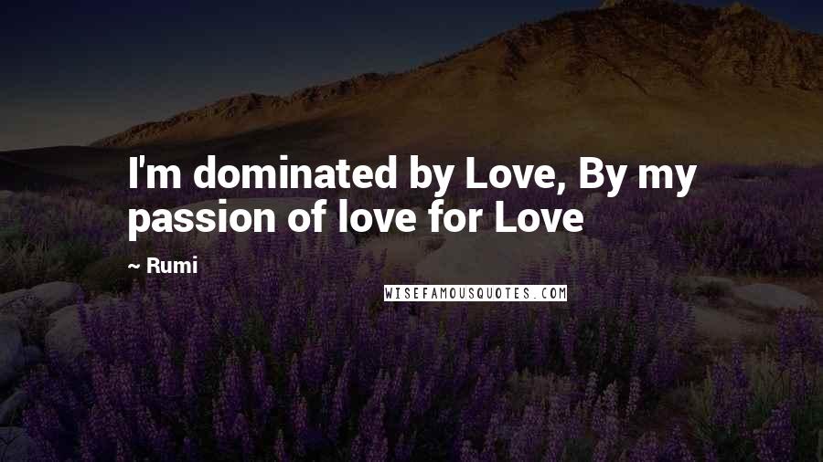 Rumi Quotes: I'm dominated by Love, By my passion of love for Love