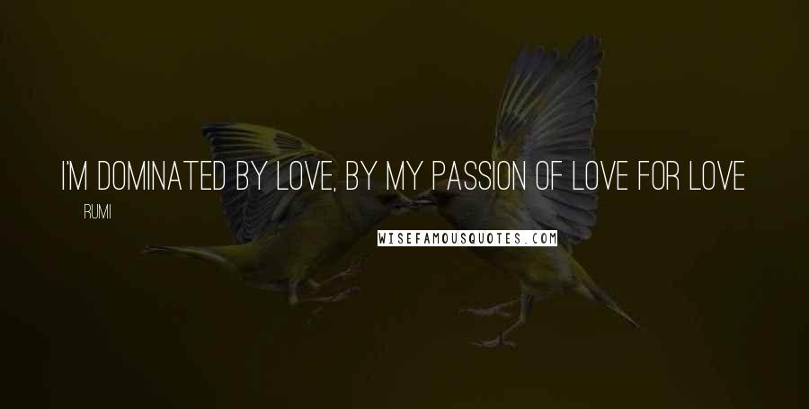 Rumi Quotes: I'm dominated by Love, By my passion of love for Love