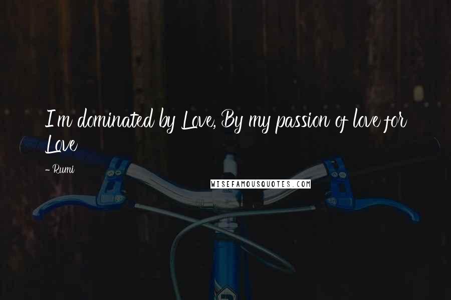 Rumi Quotes: I'm dominated by Love, By my passion of love for Love