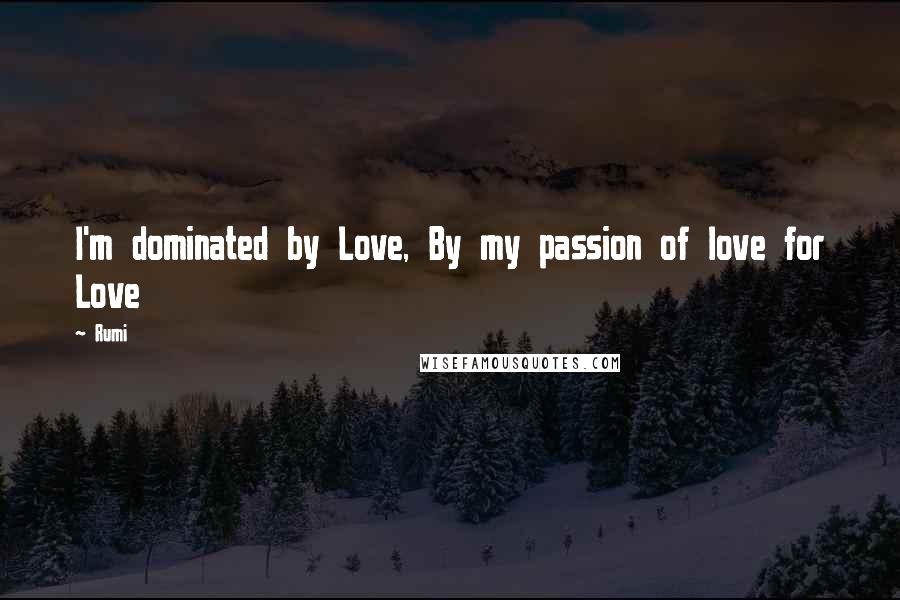 Rumi Quotes: I'm dominated by Love, By my passion of love for Love