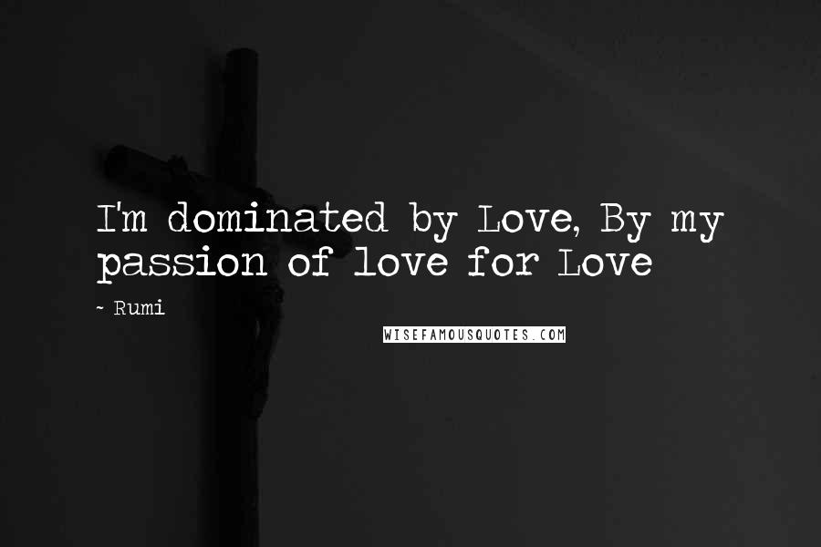 Rumi Quotes: I'm dominated by Love, By my passion of love for Love