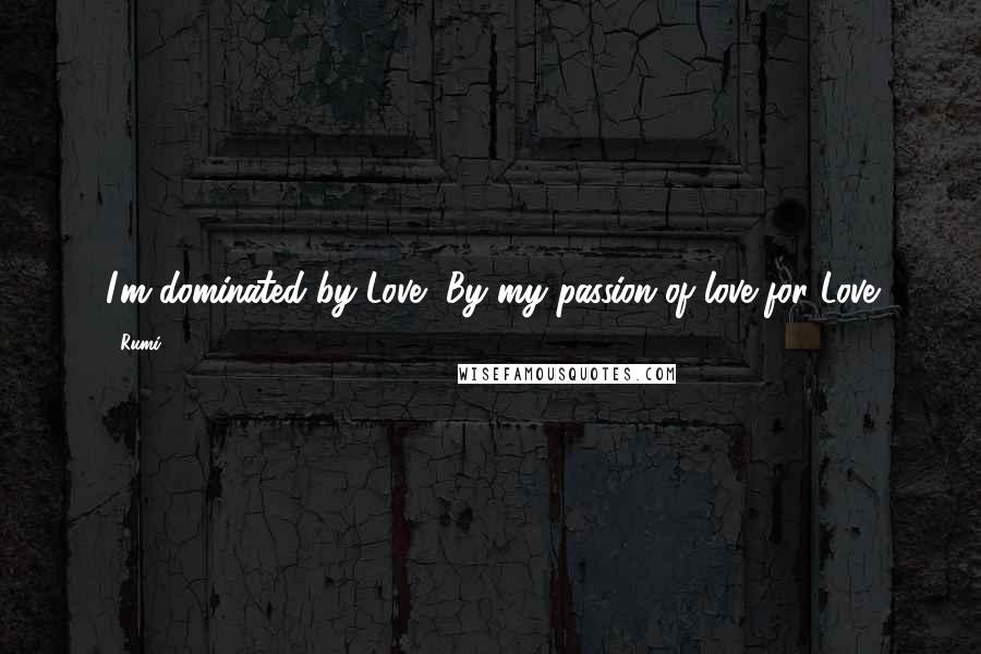 Rumi Quotes: I'm dominated by Love, By my passion of love for Love