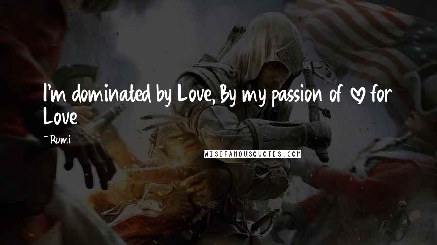 Rumi Quotes: I'm dominated by Love, By my passion of love for Love