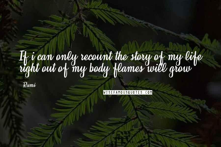 Rumi Quotes: If i can only recount the story of my life right out of my body flames will grow