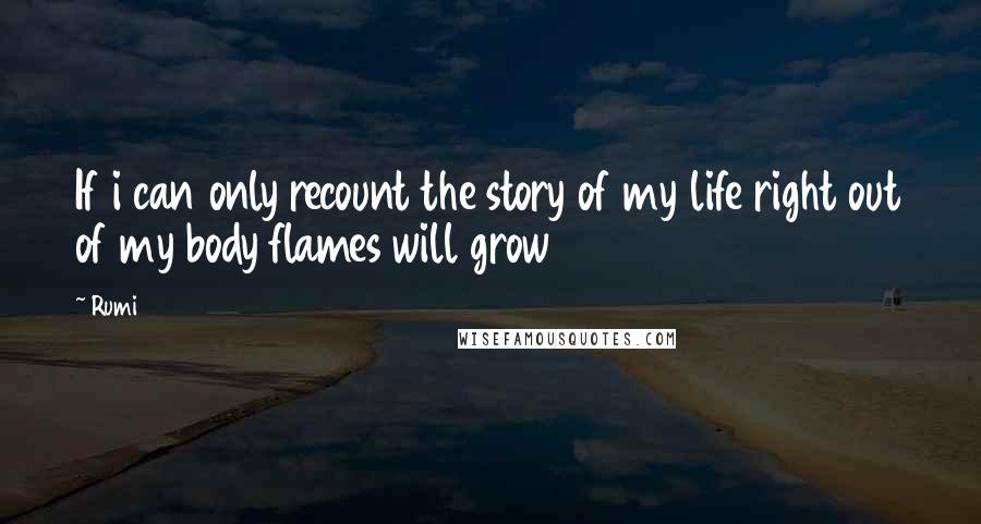 Rumi Quotes: If i can only recount the story of my life right out of my body flames will grow