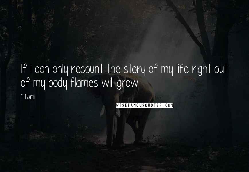 Rumi Quotes: If i can only recount the story of my life right out of my body flames will grow