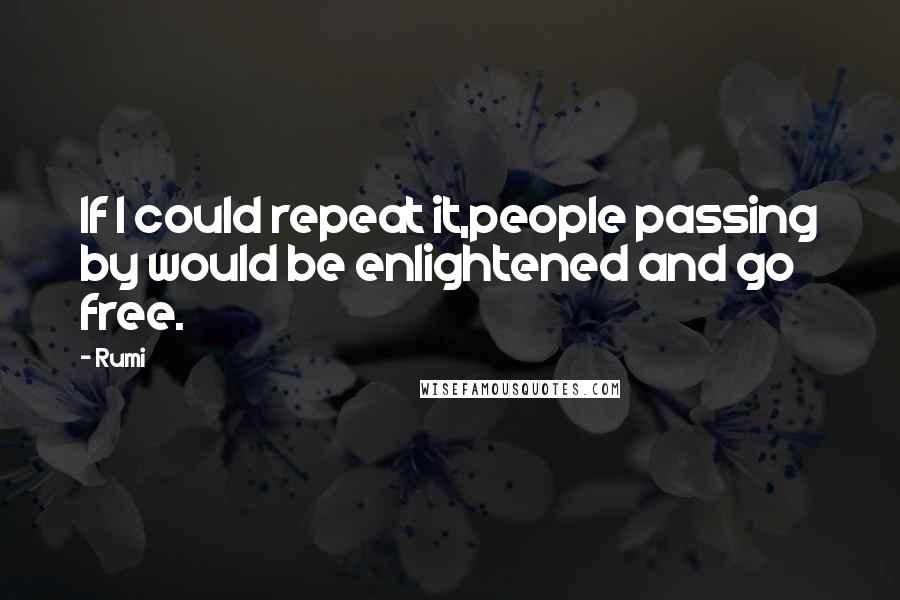 Rumi Quotes: If I could repeat it,people passing by would be enlightened and go free.