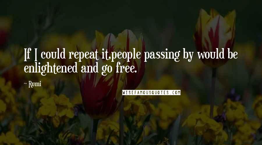 Rumi Quotes: If I could repeat it,people passing by would be enlightened and go free.