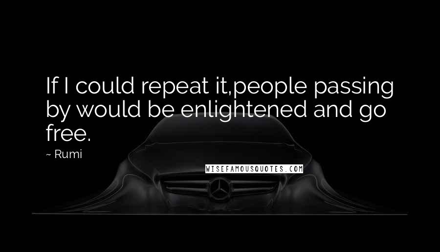 Rumi Quotes: If I could repeat it,people passing by would be enlightened and go free.