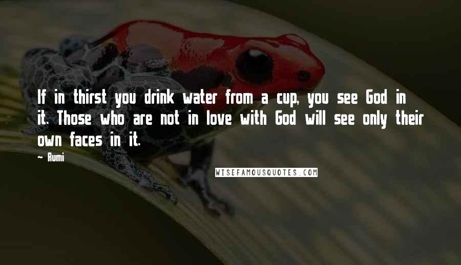 Rumi Quotes: If in thirst you drink water from a cup, you see God in it. Those who are not in love with God will see only their own faces in it.