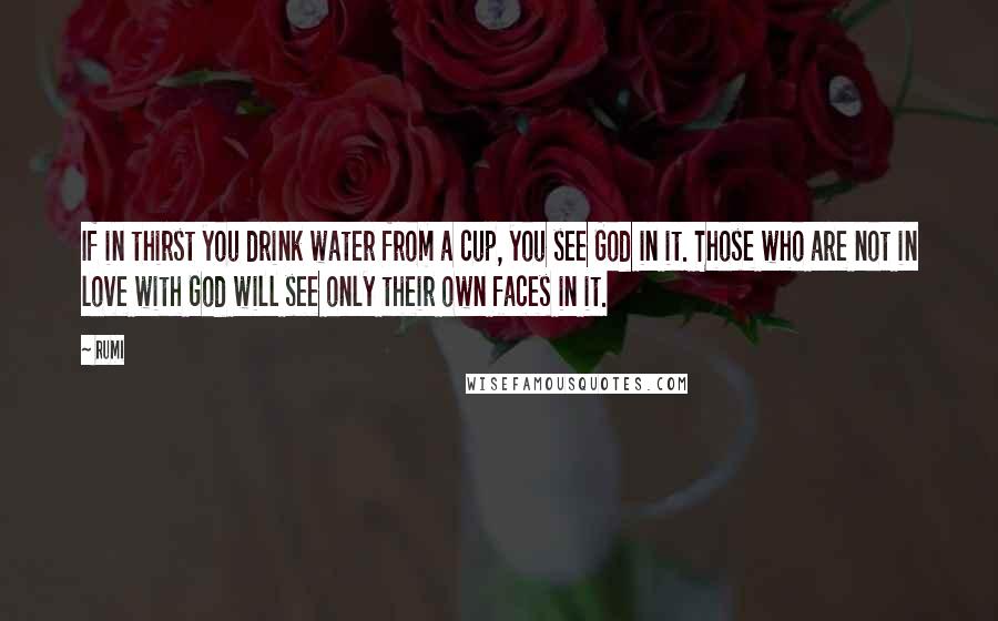 Rumi Quotes: If in thirst you drink water from a cup, you see God in it. Those who are not in love with God will see only their own faces in it.