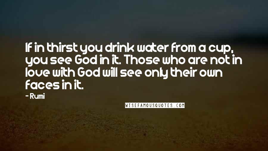 Rumi Quotes: If in thirst you drink water from a cup, you see God in it. Those who are not in love with God will see only their own faces in it.