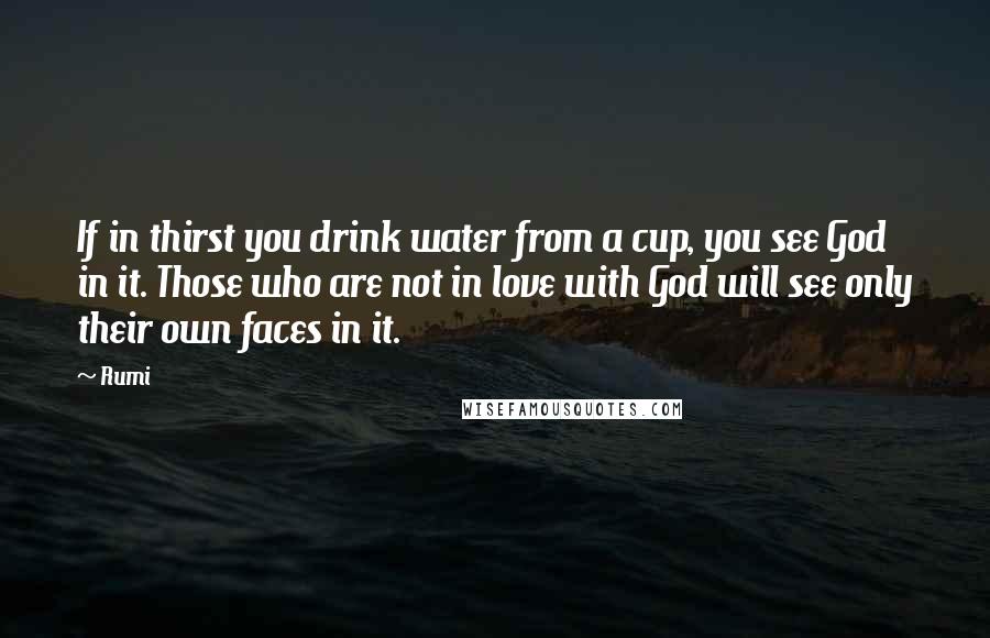 Rumi Quotes: If in thirst you drink water from a cup, you see God in it. Those who are not in love with God will see only their own faces in it.