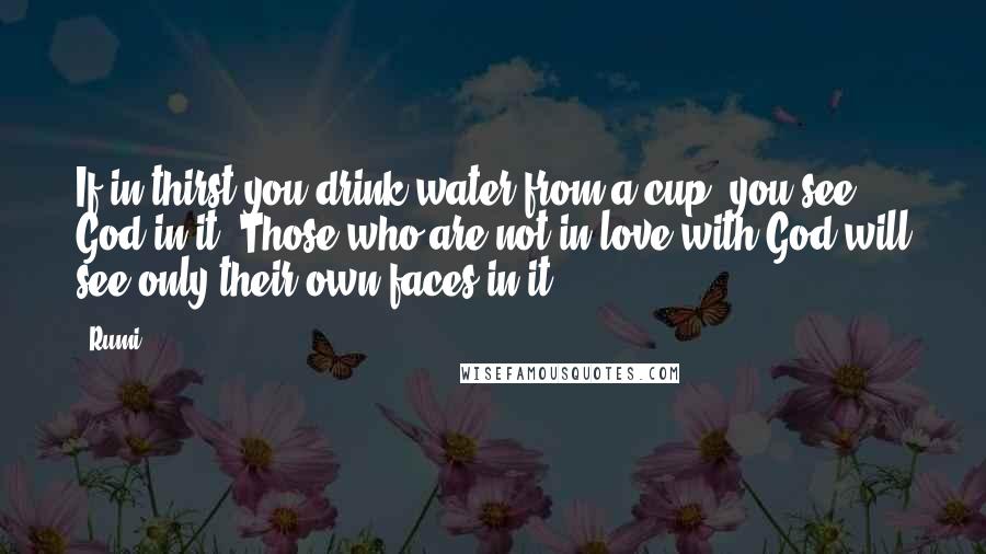 Rumi Quotes: If in thirst you drink water from a cup, you see God in it. Those who are not in love with God will see only their own faces in it.